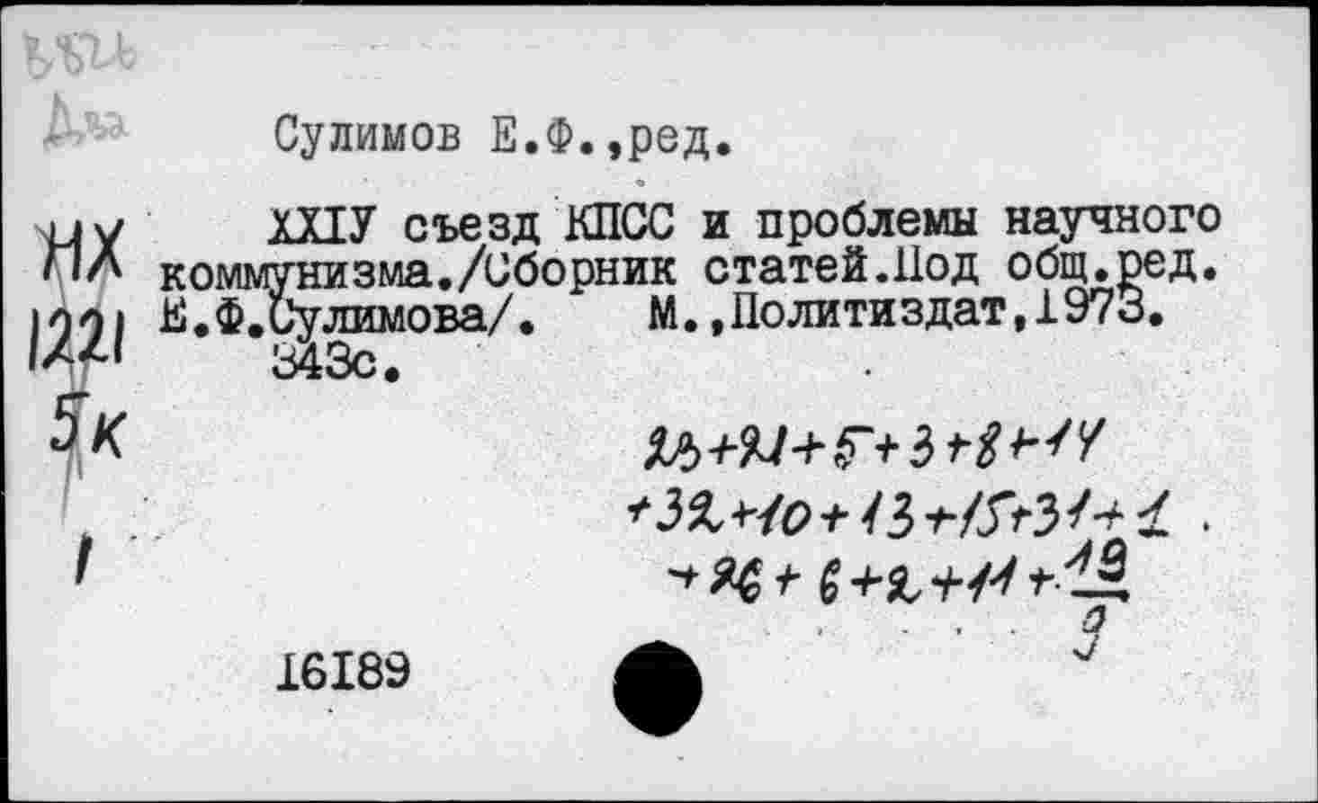 ﻿Сулимов Е.Ф.,ред.
ШУ съезд КПСС и проблемы научного ммунизма./Сборник статей.Под общ. ре д. Ф.Сулимова/. М.»Политиздат,1973.
343с.
3% Чо+4$	£ •
■»я«*-
16189 А	"